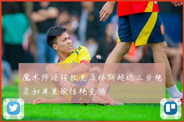 魔术师逆转杜克马林斯超远三分绝杀如库里般惊艳全场