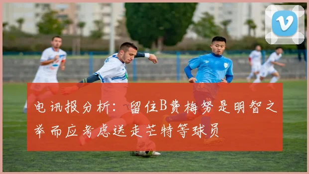 电讯报分析：留住B费梅努是明智之举而应考虑送走芒特等球员