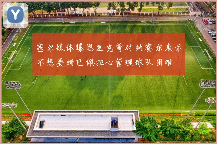 塞尔媒体曝恩里克曾对纳赛尔表示不想要姆巴佩担心管理球队困难