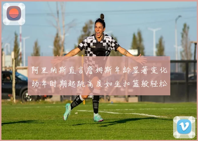 阿里纳斯直言詹姆斯年龄显著变化幼年时期起跳高度如坐扣篮般轻松