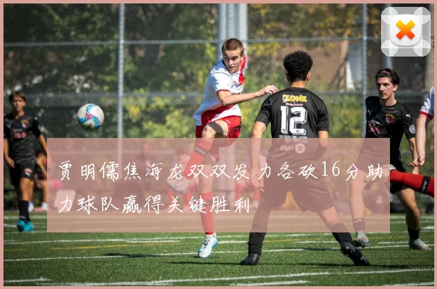贾明儒焦海龙双双发力各砍16分助力球队赢得关键胜利